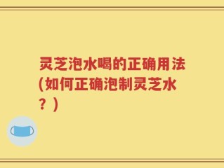 灵芝泡水喝的正确用法(如何正确泡制灵芝水？)