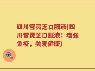 四川雪灵芝口服液(四川雪灵芝口服液：增强免疫，关爱健康)