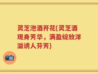灵芝泡酒开花(灵芝酒现身芳华，满盈绽放洋溢诱人芬芳)