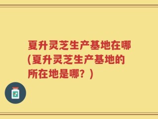 夏升灵芝生产基地在哪(夏升灵芝生产基地的所在地是哪？)