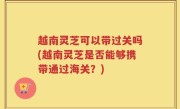 越南灵芝可以带过关吗(越南灵芝是否能够携带通过海关？)