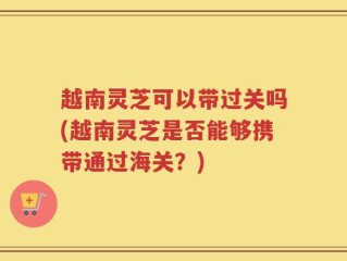 越南灵芝可以带过关吗(越南灵芝是否能够携带通过海关？)