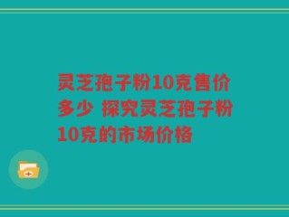 灵芝孢子粉10克售价多少 探究灵芝孢子粉10克的市场价格