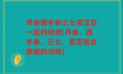 丹参西羊参三七灵芝在一起的功效(丹参、西羊参、三七、灵芝混合使用的功效)