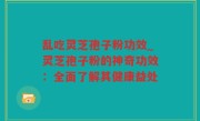 乱吃灵芝孢子粉功效_灵芝孢子粉的神奇功效：全面了解其健康益处
