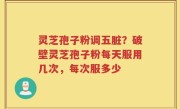 灵芝孢子粉调五脏？破壁灵芝孢子粉每天服用几次，每次服多少