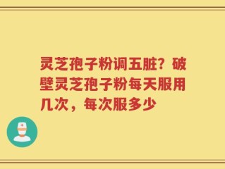 灵芝孢子粉调五脏？破壁灵芝孢子粉每天服用几次，每次服多少