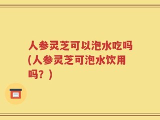 人参灵芝可以泡水吃吗(人参灵芝可泡水饮用吗？)