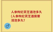 人参枸杞灵芝酒泡多久(人参枸杞灵芝酒需要浸泡多久？