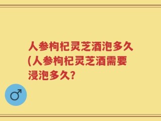 人参枸杞灵芝酒泡多久(人参枸杞灵芝酒需要浸泡多久？