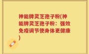 神能牌灵芝孢子粉(神能牌灵芝孢子粉：强效免疫调节使身体更健康)