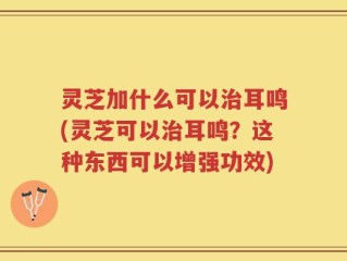 灵芝加什么可以治耳鸣(灵芝可以治耳鸣？这种东西可以增强功效)
