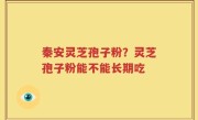 秦安灵芝孢子粉？灵芝孢子粉能不能长期吃