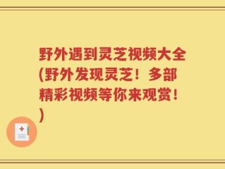 野外遇到灵芝视频大全(野外发现灵芝！多部精彩视频等你来观赏！)