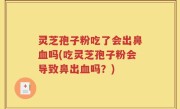 灵芝孢子粉吃了会出鼻血吗(吃灵芝孢子粉会导致鼻出血吗？)