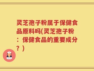 灵芝孢子粉属于保健食品原料吗(灵芝孢子粉：保健食品的重要成分？)