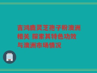 吉鸿鹿灵芝孢子粉澳洲相关 探索其特色功效与澳洲市场情况