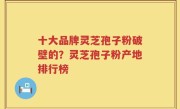 十大品牌灵芝孢子粉破壁的？灵芝孢子粉产地排行榜