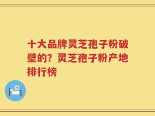 十大品牌灵芝孢子粉破壁的？灵芝孢子粉产地排行榜