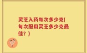 灵芝入药每次多少克(每次服用灵芝多少克最佳？)