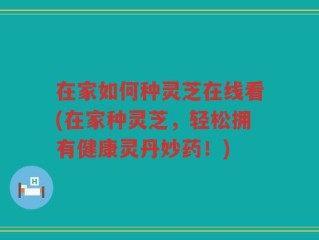 在家如何种灵芝在线看(在家种灵芝，轻松拥有健康灵丹妙药！)