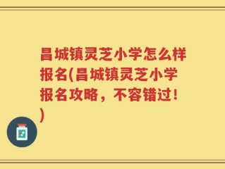 昌城镇灵芝小学怎么样报名(昌城镇灵芝小学报名攻略，不容错过！)