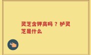灵芝含钾高吗 ？栌灵芝是什么
