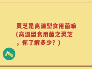 灵芝是高温型食用菌嘛(高温型食用菌之灵芝，你了解多少？)