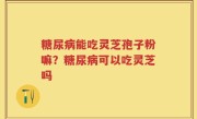 糖尿病能吃灵芝孢子粉嘛？糖尿病可以吃灵芝吗