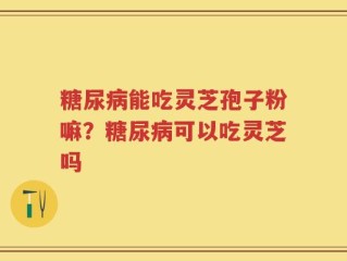 糖尿病能吃灵芝孢子粉嘛？糖尿病可以吃灵芝吗