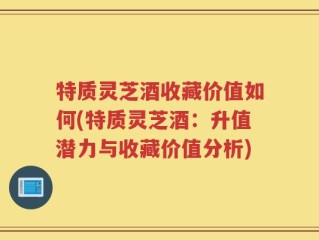 特质灵芝酒收藏价值如何(特质灵芝酒：升值潜力与收藏价值分析)
