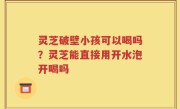 灵芝破壁小孩可以喝吗？灵芝能直接用开水泡开喝吗