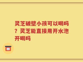 灵芝破壁小孩可以喝吗？灵芝能直接用开水泡开喝吗