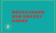 哪些灵芝孢子粉品牌值得信赖 优质灵芝孢子粉品牌推荐
