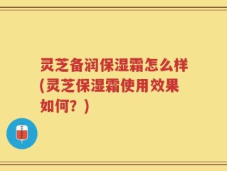 灵芝备润保湿霜怎么样(灵芝保湿霜使用效果如何？)