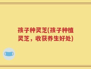 孩子种灵芝(孩子种植灵芝，收获养生好处)
