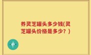养灵芝罐头多少钱(灵芝罐头价格是多少？)