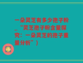 一朵灵芝有多少孢子粉_“灵芝孢子粉含量探究：一朵灵芝的孢子重量分析”)