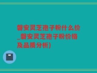 磐安灵芝孢子粉什么价_磐安灵芝孢子粉价格及品质分析)