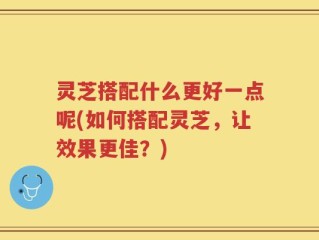 灵芝搭配什么更好一点呢(如何搭配灵芝，让效果更佳？)