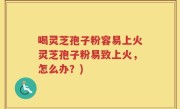 喝灵芝孢子粉容易上火灵芝孢子粉易致上火，怎么办？)
