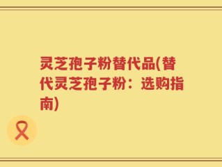 灵芝孢子粉替代品(替代灵芝孢子粉：选购指南)