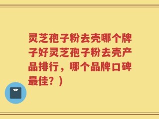 灵芝孢子粉去壳哪个牌子好灵芝孢子粉去壳产品排行，哪个品牌口碑最佳？)