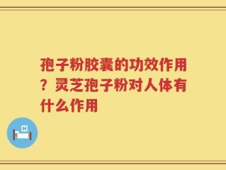 孢子粉胶囊的功效作用？灵芝孢子粉对人体有什么作用