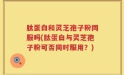 肽蛋白和灵芝孢子粉同服吗(肽蛋白与灵芝孢子粉可否同时服用？)