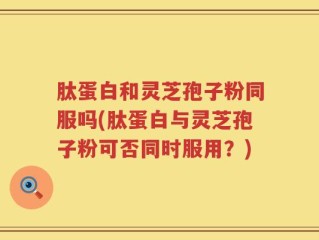 肽蛋白和灵芝孢子粉同服吗(肽蛋白与灵芝孢子粉可否同时服用？)