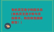 有机灵芝孢子粉因贝森(有机灵芝孢子粉与贝森牵手，助你焕发健康新生！)