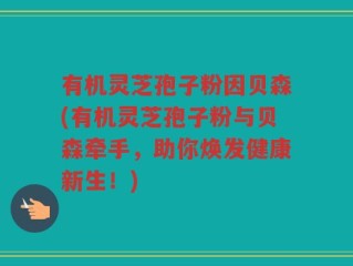 有机灵芝孢子粉因贝森(有机灵芝孢子粉与贝森牵手，助你焕发健康新生！)