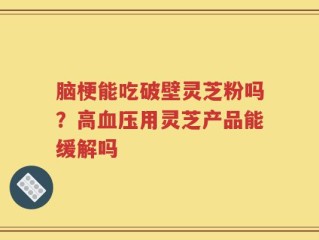 脑梗能吃破壁灵芝粉吗？高血压用灵芝产品能缓解吗