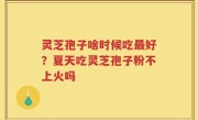 灵芝孢子啥时候吃最好？夏天吃灵芝孢子粉不上火吗